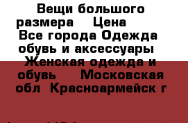 Вещи большого размера  › Цена ­ 200 - Все города Одежда, обувь и аксессуары » Женская одежда и обувь   . Московская обл.,Красноармейск г.